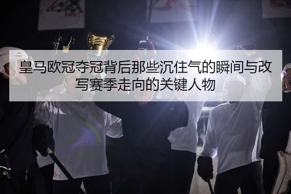 皇马欧冠夺冠背后那些沉住气的瞬间与改写赛季走向的关键人物